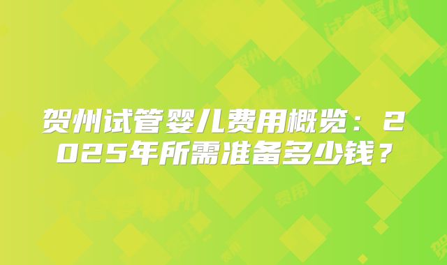 贺州试管婴儿费用概览：2025年所需准备多少钱？