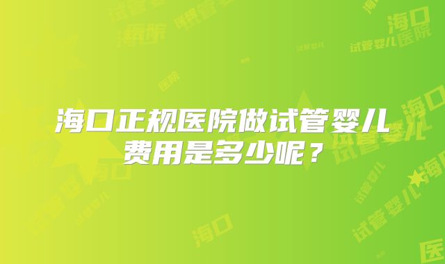 海口正规医院做试管婴儿费用是多少呢?