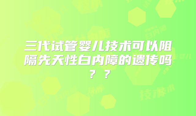 三代试管婴儿技术可以阻隔先天性白内障的遗传吗？？