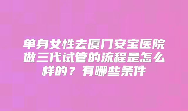 单身女性去厦门安宝医院做三代试管的流程是怎么样的？有哪些条件
