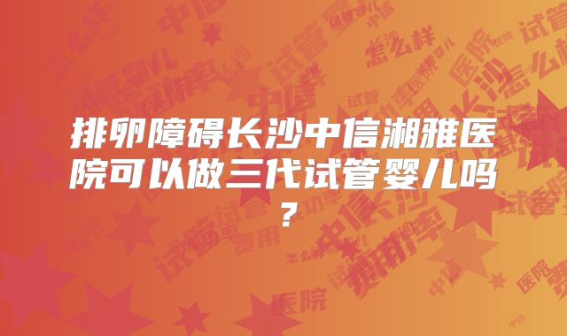 排卵障碍长沙中信湘雅医院可以做三代试管婴儿吗？