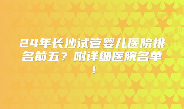 24年长沙试管婴儿医院排名前五？附详细医院名单！