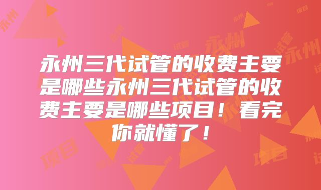 永州三代试管的收费主要是哪些永州三代试管的收费主要是哪些项目!看完你就懂了!