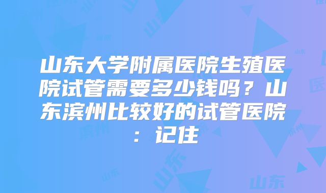 山东大学附属医院生殖医院试管需要多少钱吗？山东滨州比较好的试管医院：记住