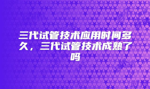 三代试管技术应用时间多久，三代试管技术成熟了吗