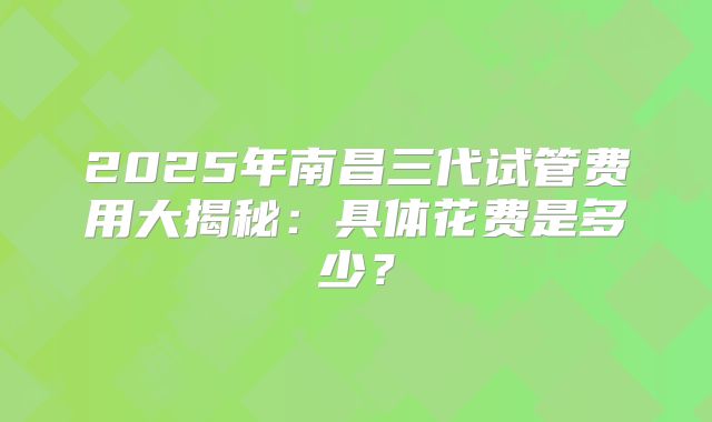 2025年南昌三代试管费用大揭秘：具体花费是多少？