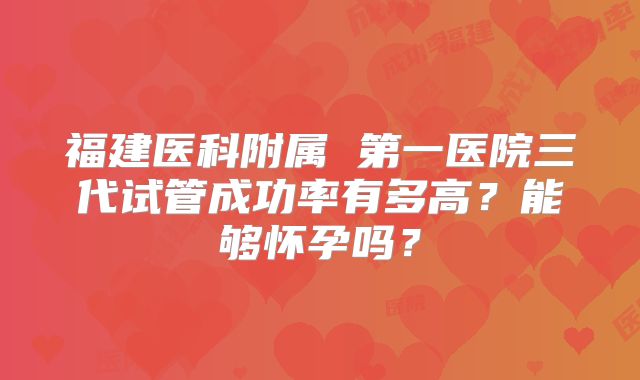 福建医科附属 第一医院三代试管成功率有多高?能够怀孕吗?
