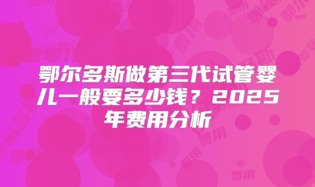 鄂尔多斯做第三代试管婴儿一般要多少钱？2025年费用分析