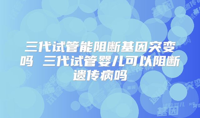 三代试管能阻断基因突变吗 三代试管婴儿可以阻断遗传病吗