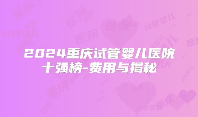 2024重庆试管婴儿医院十强榜-费用与揭秘