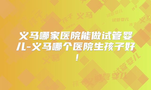 义马哪家医院能做试管婴儿-义马哪个医院生孩子好！