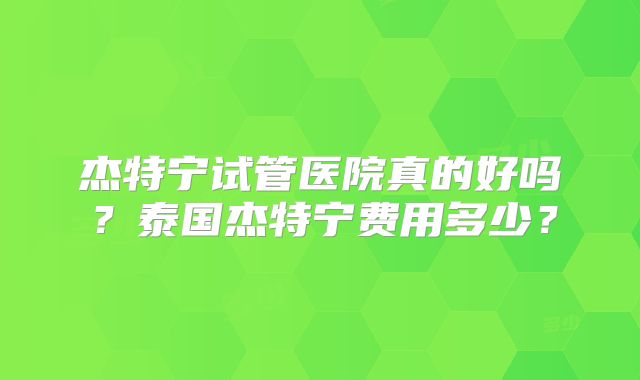 杰特宁试管医院真的好吗?泰国杰特宁费用多少?