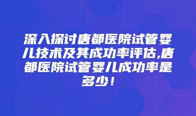 深入探讨唐都医院试管婴儿技术及其成功率评估,唐都医院试管婴儿成功率是多少！