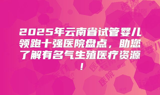 2025年云南省试管婴儿领跑十强医院盘点,助您了解有名气生殖医疗资源!