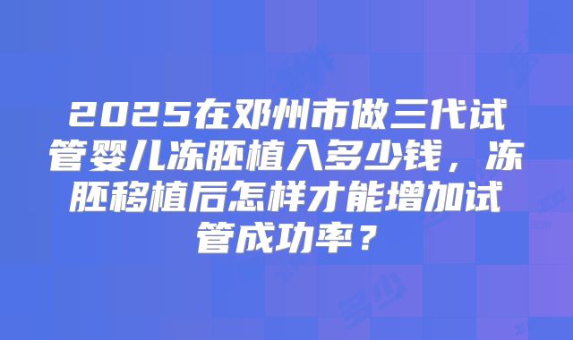 2025在邓州市做三代试管婴儿冻胚植入多少钱,冻胚移植后怎样才能增加试管成功率?