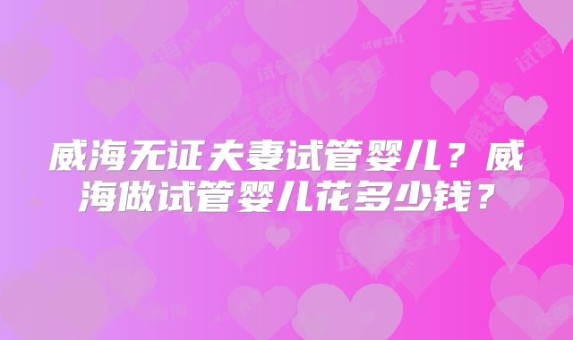 威海无证夫妻试管婴儿？威海做试管婴儿花多少钱？