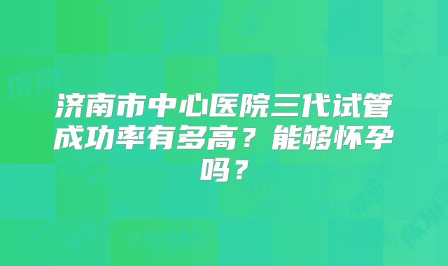 济南市中心医院三代试管成功率有多高?能够怀孕吗?