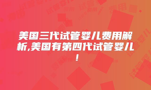 美国三代试管婴儿费用解析,美国有第四代试管婴儿！
