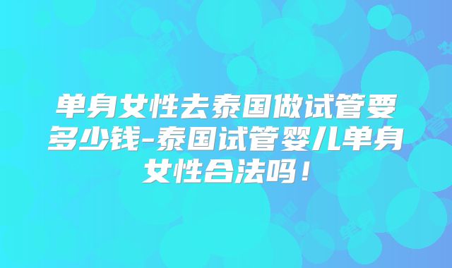 单身女性去泰国做试管要多少钱-泰国试管婴儿单身女性合法吗！