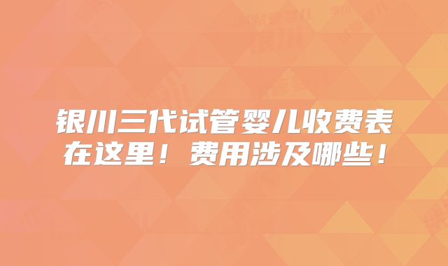 银川三代试管婴儿收费表在这里！费用涉及哪些！