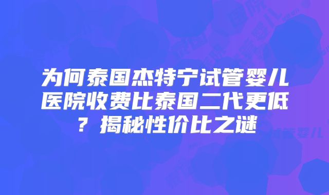 为何泰国杰特宁试管婴儿医院收费比泰国二代更低？揭秘性价比之谜