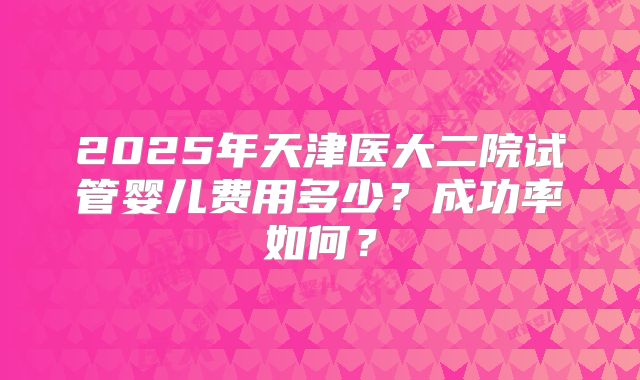 2025年天津医大二院试管婴儿费用多少?成功率如何?
