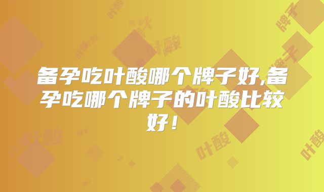 备孕吃叶酸哪个牌子好,备孕吃哪个牌子的叶酸比较好！