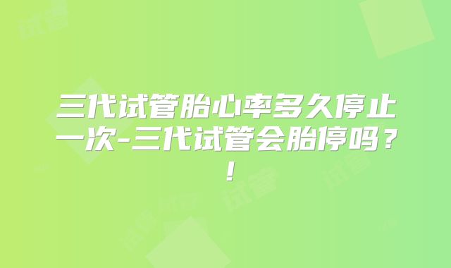 三代试管胎心率多久停止一次-三代试管会胎停吗?!