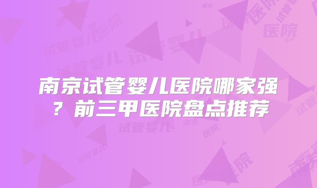 南京试管婴儿医院哪家强？前三甲医院盘点推荐