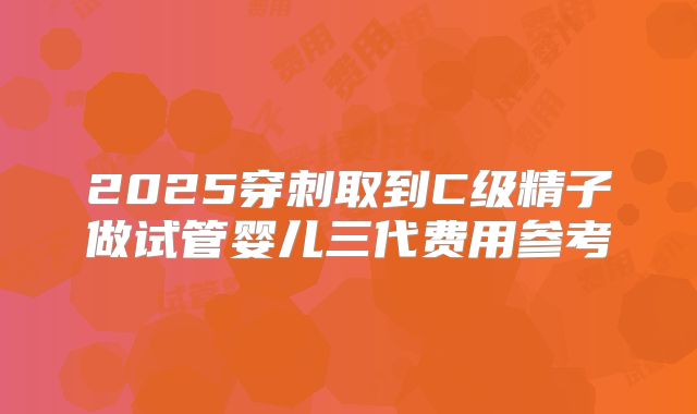2025穿刺取到C级精子做试管婴儿三代费用参考