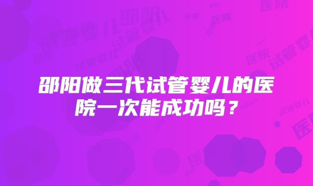 邵阳做三代试管婴儿的医院一次能成功吗？