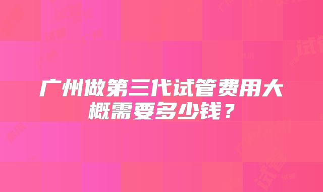 广州做第三代试管费用大概需要多少钱?