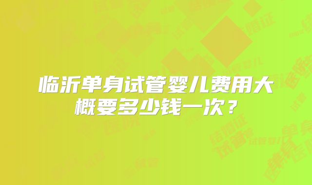 临沂单身试管婴儿费用大概要多少钱一次?