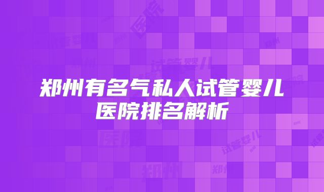 郑州有名气私人试管婴儿医院排名解析