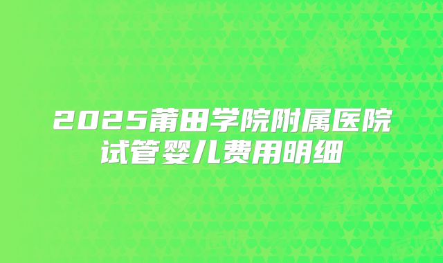 2025莆田学院附属医院试管婴儿费用明细