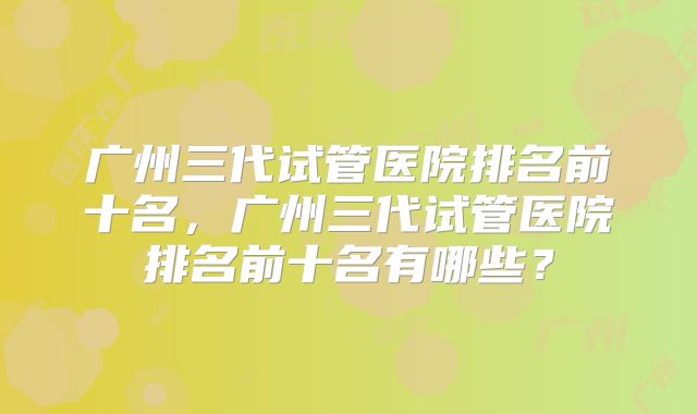 广州三代试管医院排名前十名，广州三代试管医院排名前十名有哪些？