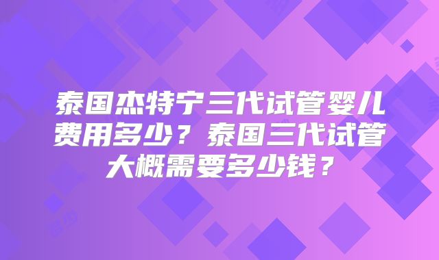泰国杰特宁三代试管婴儿费用多少?泰国三代试管大概需要多少钱?