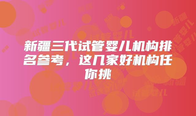 新疆三代试管婴儿机构排名参考，这几家好机构任你挑