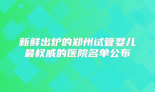 新鲜出炉的郑州试管婴儿最权威的医院名单公布