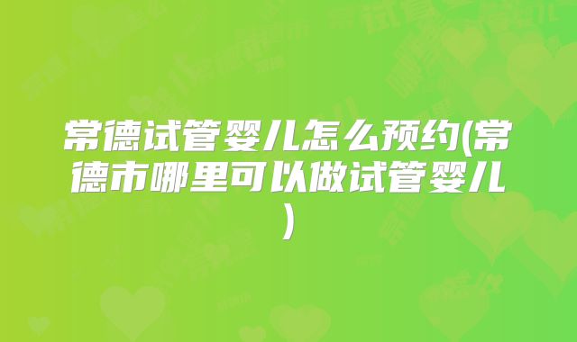 常德试管婴儿怎么预约(常德市哪里可以做试管婴儿)