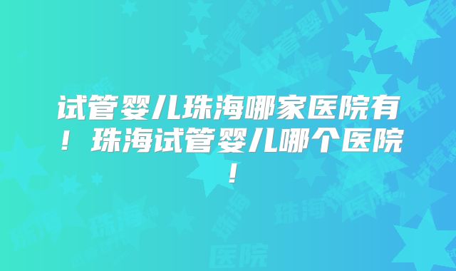 试管婴儿珠海哪家医院有！珠海试管婴儿哪个医院！