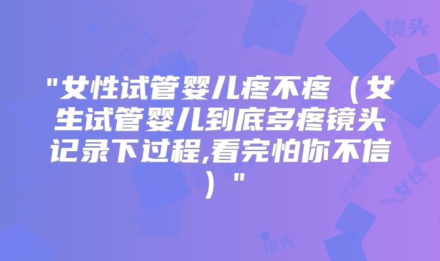 "女性试管婴儿疼不疼（女生试管婴儿到底多疼镜头记录下过程,看完怕你不信）"