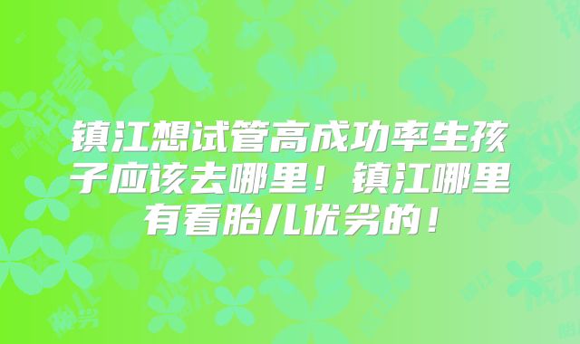 镇江想试管高成功率生孩子应该去哪里！镇江哪里有看胎儿优劣的！