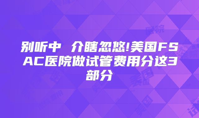 别听中 介瞎忽悠!美国FSAC医院做试管费用分这3部分