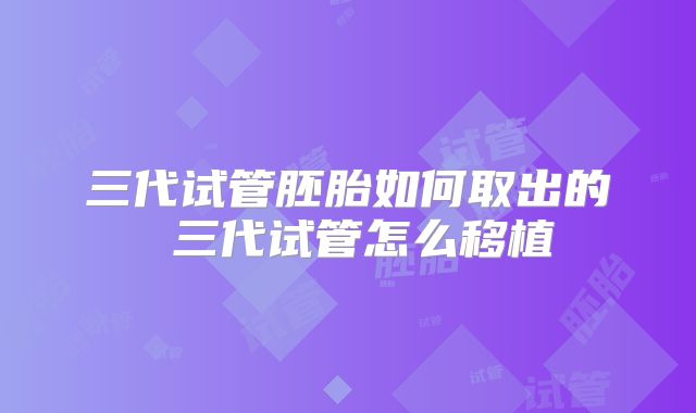 三代试管胚胎如何取出的 三代试管怎么移植
