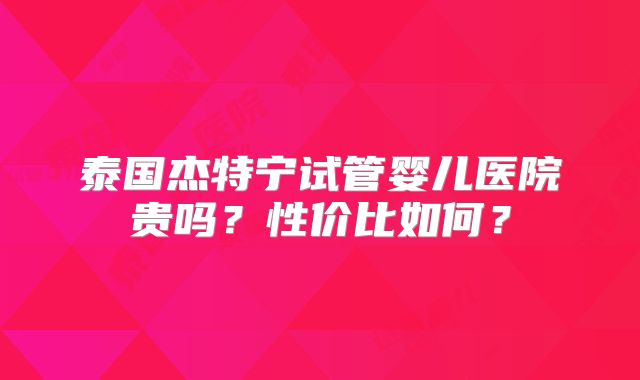 泰国杰特宁试管婴儿医院贵吗？性价比如何？
