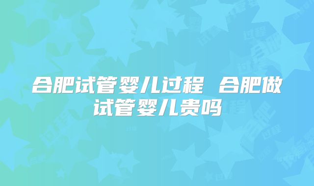 合肥试管婴儿过程 合肥做试管婴儿贵吗