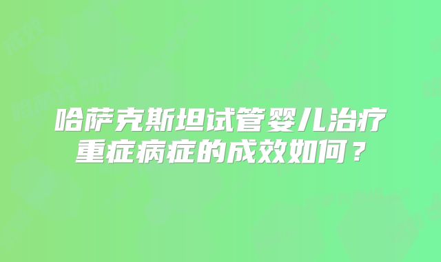 哈萨克斯坦试管婴儿治疗重症病症的成效如何？