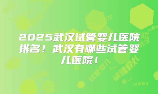 2025武汉试管婴儿医院排名！武汉有哪些试管婴儿医院！