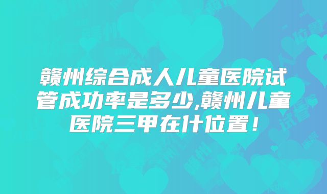 赣州综合成人儿童医院试管成功率是多少,赣州儿童医院三甲在什位置！